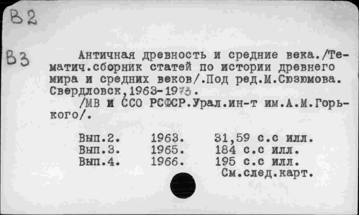 ﻿
Античная древность и средние века./Те-матич.сборник статей по истории древнего мира и средних веков/.Под ред.М.Сюзюмова. Свердловск,1963-1973.
/МВ и ССО РСФСР.Урал.ин-т им.А.М.Горького/.
Вып.2.
Вып.З.
Вып.4.
1963.
1965.
1966.
31,59 с.с илл.
184 с.с илл.
195 с.с илл.
См.след.карт.